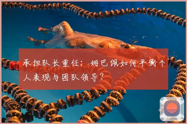承担队长重任:姆巴佩如何平衡个人表现与团队领导?
