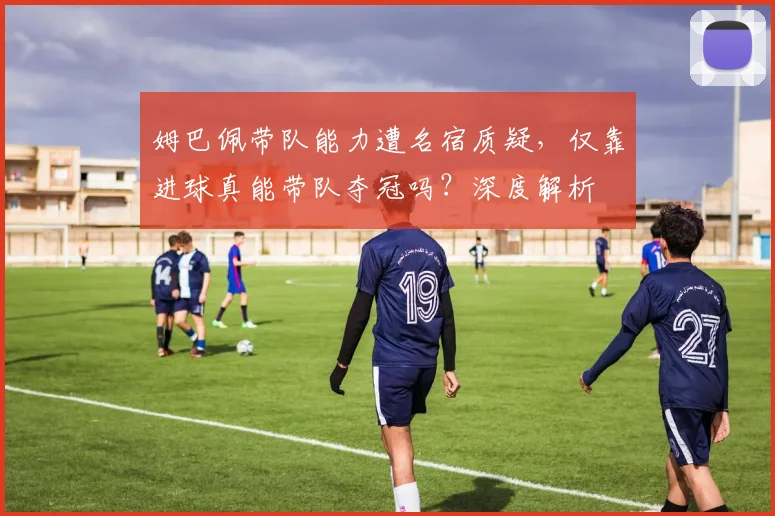 姆巴佩带队能力遭名宿质疑，仅靠进球真能带队夺冠吗？深度解析