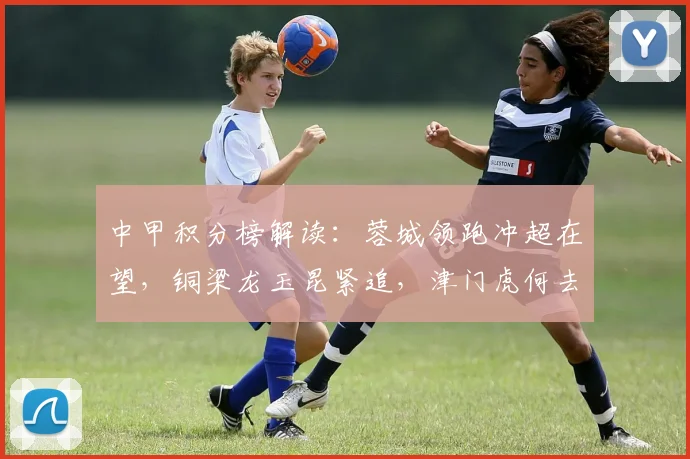 中甲积分榜解读:蓉城领跑冲超在望,铜梁龙玉昆紧追,津门虎何去何从?