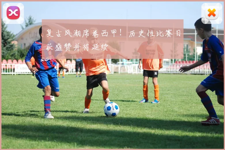 复古风潮席卷西甲!历史性比赛日获盛赞并将延续