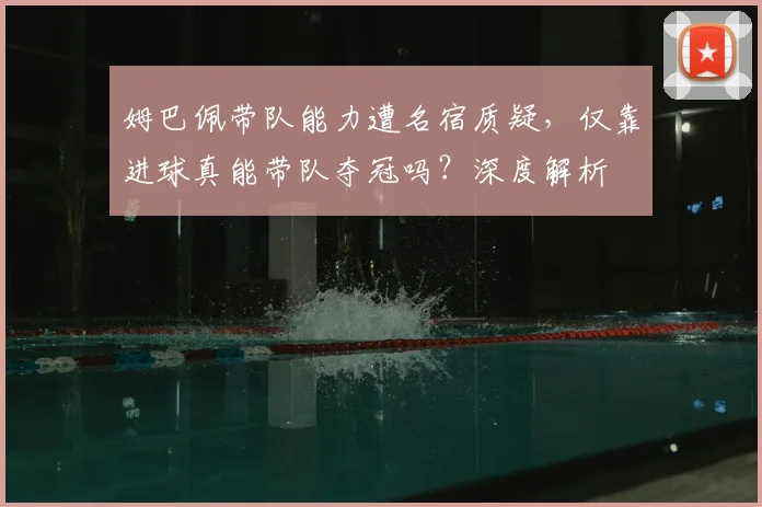姆巴佩带队能力遭名宿质疑，仅靠进球真能带队夺冠吗？深度解析