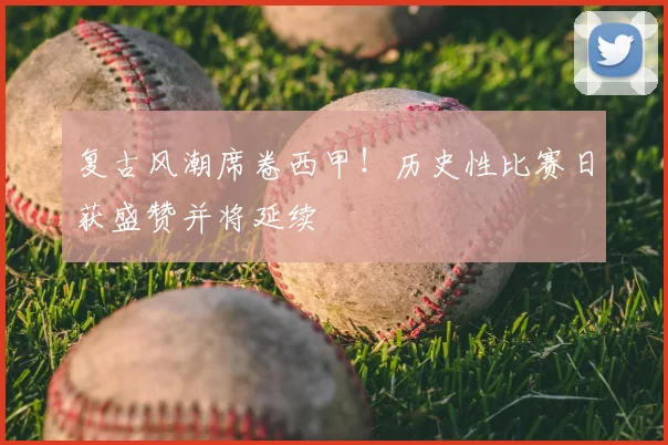 复古风潮席卷西甲！历史性比赛日获盛赞并将延续