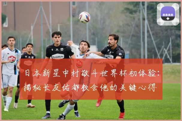 日本新星中村敬斗世界杯初体验：揭秘长友佑都教会他的关键心得