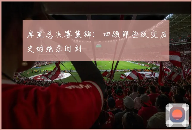库里总决赛集锦：回顾那些改变历史的绝杀时刻
