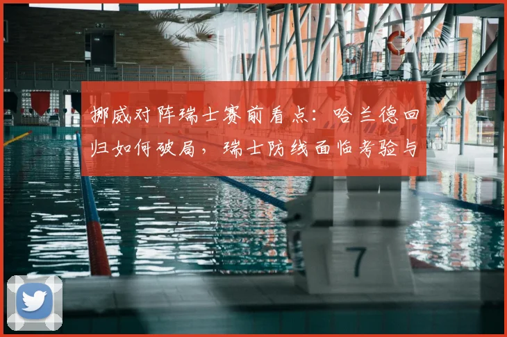 挪威对阵瑞士赛前看点:哈兰德回归如何破局,瑞士防线面临考验与心态调整