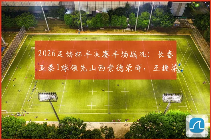 2026足协杯半决赛半场战况：长春亚泰1球领先山西崇德荣海，王捷染红成比赛转折点