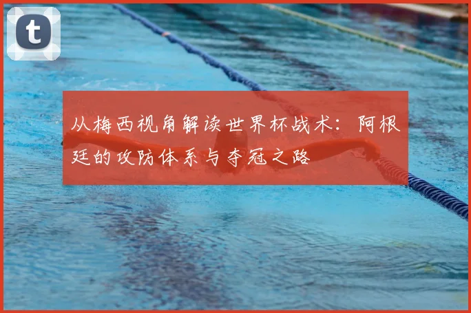 从梅西视角解读世界杯战术:阿根廷的攻防体系与夺冠之路